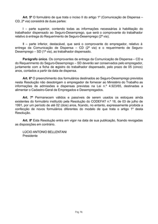 Art. 5º O formulário de que trata o inciso II do artigo 1º (Comunicação de Dispensa –
CD, 2ª via) consistirá de duas partes:

       I – parte superior, contendo todas as informações necessárias à habilitação do
trabalhador dispensado ao Seguro-Desemprego, que será o comprovante do trabalhador
relativo à entrega do Requerimento de Seguro-Desemprego (2ª via);

     II – parte inferior, destacável, que será o comprovante do empregador, relativo à
entrega da Comunicação de Dispensa – CD (2ª via) e o requerimento de Seguro-
Desemprego – SD (1ª via), ao trabalhador dispensado.

     Parágrafo único. Os comprovantes de entrega da Comunicação de Dispensa – CD e
do Requerimento do Seguro-Desemprego – SD deverão ser conservados pelo empregador,
juntamente com a ficha de registro do trabalhador dispensado, pelo prazo de 05 (cinco)
anos, contados a partir da data de dispensa.

      Art. 6º O preenchimento dos formulários destinados ao Seguro-Desemprego previstos
nesta Resolução não desobrigam o empregador de fornecer ao Ministério do Trabalho as
informações de admissões e dispensas previstas na Lei n.º 4.923/65, destinadas a
alimentar o Cadastro-Geral de Empregados e Desempregados.

      Art. 7º Permanecem válidos e passíveis de serem usados os estoques ainda
existentes do formulário instituído pela Resolução do CODEFAT n.º 18, de 03 de julho de
1991, por um período de até 02 (dois) anos, ficando, no entanto, expressamente proibida a
confecção de novos formulários diferentes do modelo de que trata o artigo 1º desta
Resolução.

      Art. 8º Esta Resolução entra em vigor na data de sua publicação, ficando revogadas
as disposições em contrário.

     LÚCIO ANTONIO BELLENTANI
     Presidente




                                          Pág. 96
 