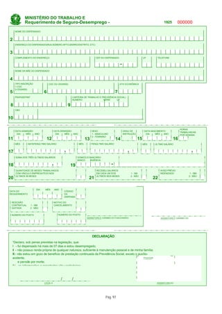 MINISTÉRIO DO TRABALHO E
             Requerimento de Seguro-Desemprego -                                                                                      1925         000000
     NOME DO DISPENSADO


2
     ENDEREÇO DO DISPENSADO(RUA,NÚMERO.APTO,BAIRRO/DISTRITO, ETC)


3
     COMPLEMENTO DO ENDEREÇO                                                  CEP DO DISPENSADO                         UF        TELEFONE


                                                                                                   -
     NOME DA MÃE DO DISPENSADO


4
     TIPO INSCRIÇÃO                CGC OU CEI(INSS)                                                ATIV ECONÔMICA
     1-CGC
     2-CEI(INSS)
5                              6                                                               7
     PIS/PASEP/NIT                                        CARTEIRA DE TRABALHO E PREVIDÊNCIA SOCIAL)
                                                          NÚMERO                  SÉRIE      UF

 8                                                    9
     CBO


10
                                                                                2ª DOBRA
                                                                                                                                                    HORAS
     DATA ADMISSÃO                       DATA DEMISSÃO                     SEXO                        GRAU DE           DATA NASCIMENTO            TRABALHADAS
      DIA    MÊS   ANO                    DIA    MÊS   ANO                 1 - MASCULINO               INSTRUÇÃO          DIA    MÊS   ANO          POR SEMANA
                                                                           2 - FEMININO
11                                 12                                 13                       14                  15                         16
      MÊS       ANTEPENÚLTIMO SALÁRIO                           MÊS        PENÚLTIMO SALÁRIO                            MÊS     ÚLTIMO SALÁRIO


17                                                ,                                                       ,                                                     ,
      SOMA DOS TRÊS ÚLTIMOS SALÁRIOS                           DOMICÍLIO BANCÁRIO
                                                               BANCO      AGÊNCIA

18                                      ,                 19                               -
      QUANTIDADE DE MESES TRABALHADOS                                         RECEBEU SALÁRIOS                                      AVISO PRÉVIO
      COM VÍNCULO EMPREGATÍCIO NOS                                            EM CADA UM DOS                  1 - SM                INDENIZADO                 1 - SIM
      ÚLTIMOS 36 MESES                                                        ÚLTIMOS SEIS MESES              2 - NÃO                                         2 - NÃO
20                                                                     21                                                      22
                RESERVADO PARA PREENCHIMENTO DO POSTO DE ATENDIMENTO DO SEGURO-DESEMPREGO
                      DIA   MÊS    ANO
DATA DO                                  CÓDIGO
REQUERIMENTO                             DA
                                         DISPENSA

 RESCISÃO                                MOTIVO DO
 CONTRATUAL          1 - SIM             CANCELAMENTO
 QUITADA             2 - NÃO


 NÚMERO DO POSTO                            NÚMERO DO POSTO
                                                                      ASSINATURA E CARIMBO DO FUNCIONÁRIO                           ASSINATURA E CARIMBO DO
                                                                      CREDENCIADO                                                   EMPREGADOR




                                                                                1ª DOBRA

                                                                           DECLARAÇÃO
    “Declaro, sob penas previstas na legislação, que:
    I - fui dispensado há mais de 07 dias e estou desempregado;
    II - não possuo renda própria de qualquer natureza, suficiente à manutenção pessoal e de minha família;
    III - não estou em gozo de benefício de prestação continuada da Previdência Social, exceto o auxílio-
    acidente,                                                                                        POLEGAR
                                                                                                     DIREITO
          e pensão por morte;
    IV - as informações supracitadas são verdadeiras.



                                              /           /
                               LOCAL E                                                                                           ASSINATURA DO
                               DATA                                                                                              DISPENSADO




                                                                                     Pág. 97
 