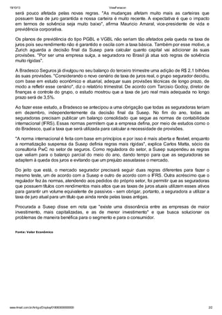19/10/13 ViewFenacon
www.4mail.com.br/Artigo/Display/018063000000000 2/2
será pouco afetada pelas novas regras. "As mudanças afetam muito mais as carteiras que
possuem taxa de juro garantida e nossa carteira é muito recente. A expectativa é que o impacto
em termos de solvência seja muito baixo", afirma Mauricio Amaral, vice-presidente de vida e
previdência corporativa.
Os planos de previdência do tipo PGBL e VGBL não seriam tão afetados pela queda na taxa de
juros pois seu rendimento não é garantido e oscila com a taxa básica. Também por esse motivo, a
Zurich aguarda a decisão final da Susep para calcular quanto capital vai adicionar às suas
provisões. "Por ser uma empresa suíça, a seguradora no Brasil já atua sob regras de solvência
muito rígidas".
A Bradesco Seguros já divulgou no seu balanço do terceiro trimestre uma adição de R$ 2,1 bilhões
às suas provisões. "Considerando o novo cenário de taxa de juros real, o grupo segurador decidiu,
com base em estudo econômico e atuarial, adequar suas provisões técnicas de longo prazo, de
modo a refletir esse cenário", diz o relatório trimestral. De acordo com Tarcisio Godoy, diretor de
finanças e controle do grupo, o estudo mostrou que a taxa de juro real mais adequada no longo
prazo será de 3,5%.
Ao fazer esse estudo, a Bradesco se antecipou a uma obrigação que todas as seguradoras teriam
em dezembro, independentemente da decisão final da Susep. No fim do ano, todas as
seguradoras precisam publicar um balanço consolidado que segue as normas de contabilidade
internacional (IFRS). Essas normas permitem que a empresa defina, por meio de estudos como o
do Bradesco, qual a taxa que será utilizada para calcular a necessidade de provisões.
"A norma internacional é feita com base em princípios e por isso é mais aberta e flexível, enquanto
a normatização suspensa da Susep definia regras mais rígidas", explica Carlos Matta, sócio da
consultoria PwC no setor de seguros. Como reguladora do setor, a Susep suspendeu as regras
que valiam para o balanço parcial do meio do ano, dando tempo para que as seguradoras se
adaptem à queda dos juros e evitando que um prejuízo assustasse o mercado.
Do jeito que está, o mercado segurador precisará seguir duas regras diferentes para fazer o
mesmo teste, um de acordo com a Susep e outro de acordo com o IFRS. Outra acréscimo que o
regulador fez às normas, atendendo aos pedidos do próprio setor, foi permitir que as seguradoras
que possuem títulos com rendimentos mais altos que as taxas de juros atuais utilizem esses ativos
para garantir um volume equivalente de passivos - sem obrigar, portanto, a seguradora a utilizar a
taxa de juro atual para um título que ainda rende pelas taxas antigas.
Procurada a Susep disse em nota que "existe uma dissonância entre as empresas de maior
investimento, mais capitalizadas, e as de menor investimento" e que busca solucionar os
problemas de maneira benéfica para o segmento e para o consumidor.
Fonte: Valor Econômico
 