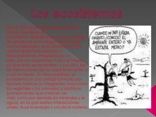 Los ecosistemas  Hacia 1950 los ecólogos elaboraron la noción científica de ecosistema, definiéndolo como la unidad de estudio de la ecología. De acuerdo con tal definición, el ecosistema es una unidad delimitada espacial y temporalmente, integrada por un lado, por los organismos vivos y el medio en que éstos se desarrollan, y por otro, por las interacciones de los organismos entre sí y con el medio. En otras palabras, el ecosistema es una unidad formada por factores bióticos (o integrantes vivos como los vegetales y los animales) y abióticos (componentes que carecen de vida, como por ejemplo los minerales y el agua), en la que existen interacciones vitales, fluye la energía y circula la materia. 