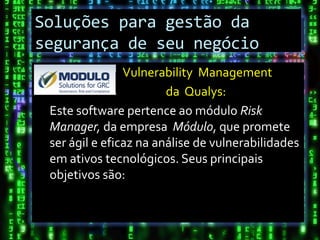 Soluções para gestão da
Conclusão
segurança de seu negócio
                Vulnerability Management
                        da Qualys:
 Este software pertence ao módulo Risk
 Manager, da empresa Módulo, que promete
 ser ágil e eficaz na análise de vulnerabilidades
 em ativos tecnológicos. Seus principais
 objetivos são:
 