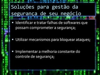 Soluções para gestão da
Conclusão
segurança de seu negócio
 Identificar e tratar falhas de softwares que
  possam comprometer a segurança;

 Utilizar mecanismos para bloquear ataques;


 Implementar a melhoria constante do
  controle de segurança;
 