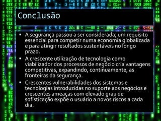 Conclusão

 A segurança passou a ser considerada, um requisito
  essencial para competir numa economia globalizada
  e para atingir resultados sustentáveis no longo
  prazo.
 A crescente utilização de tecnologia como
  viabilizador dos processos de negócio cria vantagens
  competitivas, expandindo, continuamente, as
  fronteiras da segurança.
 Crescentes vulnerabilidades dos sistemas e
  tecnologias introduzidas no suporte aos negócios e
  crescentes ameaças com elevado grau de
  sofisticação expõe o usuário a novos riscos a cada
  dia.
 