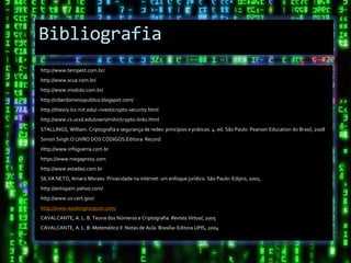 Bibliografia
http://www.tempest.com.br/
http://www.scua.com.br/
http://www.modulo.com.br/
http://ciberdominiopublico.blogspot.com/
http://theory.lcs.mit.edu/~rivest/crypto-security.html
http://www.cs.ucsd.edu/users/mihir/crypto-links.html
STALLINGS, William. Criptografia e segurança de redes: princípios e práticas. 4. ed. São Paulo: Pearson Education do Brasil, 2008
Simon Singh.O LIVRO DOS CÓDIGOS.Editora: Record
Http://www.infoguerra.com.br
https://www.megaproxy.com
http://www.estadao.com.br
SILVA NETO, Amaro Moraes. Privacidade na internet: um enfoque jurídico. São Paulo: Edipro, 2001,
http://antispam.yahoo.com/
http://www.us-cert.gov/
http://www.washingtonpost.com/
CAVALCANTE, A. L. B. Teoria dos Números e Criptografia. Revista Virtual, 2005
CAVALCANTE, A. L. B. Matemática II. Notas de Aula. Brasília: Editora UPIS, 2004
 