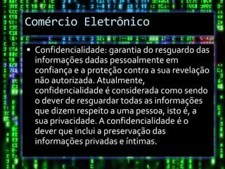 Comércio Eletrônico

 Confidencialidade: garantia do resguardo das
  informações dadas pessoalmente em
  confiança e a proteção contra a sua revelação
  não autorizada. Atualmente,
  confidencialidade é considerada como sendo
  o dever de resguardar todas as informações
  que dizem respeito a uma pessoa, isto é, a
  sua privacidade. A confidencialidade é o
  dever que inclui a preservação das
  informações privadas e íntimas.
 