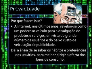 Privacidade

Por que fazem isso?
 A Internet, nos últimos anos, revelou-se como
  um poderoso veículo para a divulgação de
  produtos e serviços, em vista do grande
  número de usuários e do baixo custo de
  veiculação de publicidade.
Daí a ânsia de se saber os hábitos e preferências
   dos usuários, para melhor dirigir a oferta dos
                 bens de consumo.
 