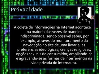 Privacidade


 A coleta de informações na Internet acontece
        na maioria das vezes de maneira
    indiscriminada, sendo possível saber, por
     exemplo, através do monitoramento da
      navegação no site de uma livraria, as
   preferências ideológicas, crenças religiosas,
  opções sexuais do consumidor, ampliando-se
  e agravando-se as formas de interferência na
            vida privada do internauta.
 