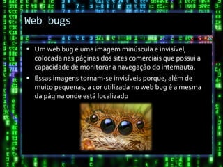 Web bugs

 Um web bug é uma imagem minúscula e invisível,
  colocada nas páginas dos sites comerciais que possui a
  capacidade de monitorar a navegação do internauta.
 Essas imagens tornam-se invisíveis porque, além de
  muito pequenas, a cor utilizada no web bug é a mesma
  da página onde está localizado
 