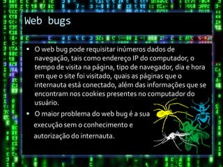 Web bugs

 O web bug pode requisitar inúmeros dados de
  navegação, tais como endereço IP do computador, o
  tempo de visita na página, tipo de navegador, dia e hora
  em que o site foi visitado, quais as páginas que o
  internauta está conectado, além das informações que se
  encontram nos cookies presentes no computador do
  usuário.
 O maior problema do web bug é a sua
  execução sem o conhecimento e
  autorização do internauta.
 