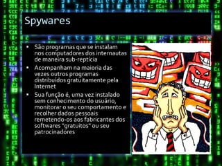 Spywares

 São programas que se instalam
  nos computadores dos internautas
  de maneira sub-reptícia
 Acompanham na maioria das
  vezes outros programas
  distribuídos gratuitamente pela
  Internet
 Sua função é, uma vez instalado
  sem conhecimento do usuário,
  monitorar o seu comportamento e
  recolher dados pessoais
  remetendo-os aos fabricantes dos
  softwares "gratuitos" ou seu
  patrocinadores
 