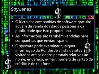 Spywares

 O lucro das companhias de software gratuito
  advém da venda dos dados pessoais e da
  publicidade que isto proporciona
 As informações são também vendidas para
  companhias que enviam spams
 O spyware pode examinar qualquer
  informação do PC, desde a lista de sites
  visitados até os dados pessoais relativos ao
  nome, endereço, e-mail, número de cartão de
  crédito e de telefone.
 