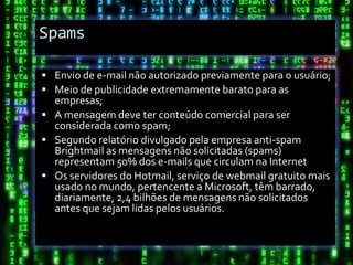 Spams

 Envio de e-mail não autorizado previamente para o usuário;
 Meio de publicidade extremamente barato para as
  empresas;
 A mensagem deve ter conteúdo comercial para ser
  considerada como spam;
 Segundo relatório divulgado pela empresa anti-spam
  Brightmail as mensagens não solicitadas (spams)
  representam 50% dos e-mails que circulam na Internet
 Os servidores do Hotmail, serviço de webmail gratuito mais
  usado no mundo, pertencente a Microsoft, têm barrado,
  diariamente, 2,4 bilhões de mensagens não solicitados
  antes que sejam lidas pelos usuários.
 