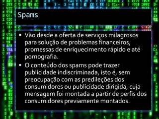 Spams

 Vão desde a oferta de serviços milagrosos
  para solução de problemas financeiros,
  promessas de enriquecimento rápido e até
  pornografia.
 O conteúdo dos spams pode trazer
  publicidade indiscriminada, isto é, sem
  preocupação com as predileções dos
  consumidores ou publicidade dirigida, cuja
  mensagem foi montada a partir de perfis dos
  consumidores previamente montados.
 