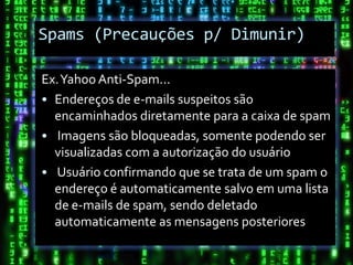 Spams (Precauções p/ Dimunir)

Ex. Yahoo Anti-Spam...
• Endereços de e-mails suspeitos são
  encaminhados diretamente para a caixa de spam
• Imagens são bloqueadas, somente podendo ser
  visualizadas com a autorização do usuário
• Usuário confirmando que se trata de um spam o
  endereço é automaticamente salvo em uma lista
  de e-mails de spam, sendo deletado
  automaticamente as mensagens posteriores
 