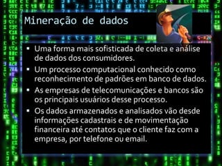 Mineração de dados

 Uma forma mais sofisticada de coleta e análise
  de dados dos consumidores.
 Um processo computacional conhecido como
  reconhecimento de padrões em banco de dados.
 As empresas de telecomunicações e bancos são
  os principais usuários desse processo.
 Os dados armazenados e analisados vão desde
  informações cadastrais e de movimentação
  financeira até contatos que o cliente faz com a
  empresa, por telefone ou email.
 