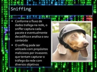 Sniffing

 Conforme o fluxo de
  dados trafega na rede, o
  sniffer captura cada
  pacote e eventualmente
  decodifica e analisa o seu
  conteúdo
 O sniffing pode ser
  utilizado com propósitos
  maliciosos por invasores
  que tentam capturar o
  tráfego da rede com
  diversos objetivos
 