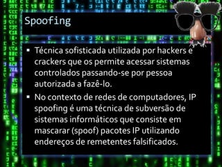 Spoofing

 Técnica sofisticada utilizada por hackers e
  crackers que os permite acessar sistemas
  controlados passando-se por pessoa
  autorizada a fazê-lo.
 No contexto de redes de computadores, IP
  spoofing é uma técnica de subversão de
  sistemas informáticos que consiste em
  mascarar (spoof) pacotes IP utilizando
  endereços de remetentes falsificados.
 