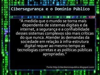 Cibersegurança e o Domínio Público

    “À medida que o mundo se torna mais
       dependente de sistemas digitais e da
     internet, a segurança e a confiabilidade
  desses sistemas complexos são mais críticas
     do que nunca. Atender às demandas da
      sociedade em relação à infra-estrutura
        digital requer ao mesmo tempo as
   tecnologias corretas e as políticas públicas
                   apropriadas.”

                   Fonte:http://ciberdominiopublico.blogspot.com/
 