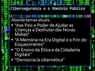 Cibersegurança e o Domínio Público

Aborda temas atuais:
 "Aos Pais o Poder de Ajudar as
  Crianças a Desfrutar das Novas
  Mídias“
 "A Memória na Era Digital e o Fim do
  Esquecimento“
 "O Ensino da Ética e da Cidadania
  Digitais“
 “Democracia cibernética”
 