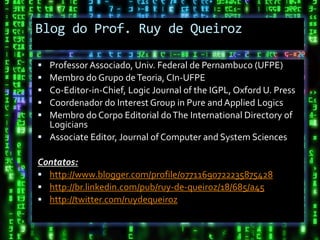 Blog do Prof. Ruy de Queiroz

 Professor Associado, Univ. Federal de Pernambuco (UFPE)
 Membro do Grupo de Teoria, CIn-UFPE
 Co-Editor-in-Chief, Logic Journal of the IGPL, Oxford U. Press
 Coordenador do Interest Group in Pure and Applied Logics
 Membro do Corpo Editorial do The International Directory of
  Logicians
 Associate Editor, Journal of Computer and System Sciences

Contatos:
 http://www.blogger.com/profile/07711690722235875428
 http://br.linkedin.com/pub/ruy-de-queiroz/18/685/a45
 http://twitter.com/ruydequeiroz
 