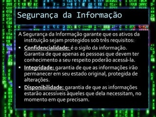 Segurança da Informação

A Segurança da Informação garante que os ativos da
  instituição sejam protegidos sob três requisitos:
 Confidencialidade: é o sigilo da informação.
  Garantia de que apenas as pessoas que devem ter
  conhecimento a seu respeito poderão acessá-la.
 Integridade: garantia de que as informações irão
  permanecer em seu estado original, protegida de
  alterações.
 Disponibilidade: garantia de que as informações
  estarão acessíveis àqueles que dela necessitam, no
  momento em que precisam.
 