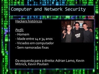 Computer and Network Security

 Hackers históricos

 Perfil:
 - Homem
 - Idade entre 14 e 34 anos
 - Viciados em computador
 - Sem namoradas fixas


 Da esquerda para a direita: Adrian Lamo, Kevin
 Mitnick, Kevin Poulsen
 