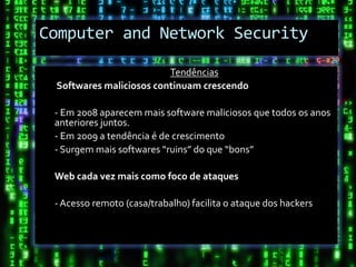 Computer and Network Security

                         Tendências
 Softwares maliciosos continuam crescendo

 - Em 2008 aparecem mais software maliciosos que todos os anos
 anteriores juntos.
 - Em 2009 a tendência é de crescimento
 - Surgem mais softwares “ruins” do que “bons”

 Web cada vez mais como foco de ataques

 - Acesso remoto (casa/trabalho) facilita o ataque dos hackers
 