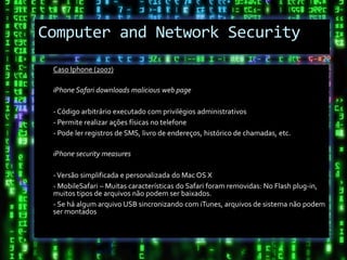 Computer and Network Security
 Caso Iphone (2007)

 iPhone Safari downloads malicious web page

 - Código arbitrário executado com privilégios administrativos
 - Permite realizar ações físicas no telefone
 - Pode ler registros de SMS, livro de endereços, histórico de chamadas, etc.

 iPhone security measures

 - Versão simplificada e personalizada do Mac OS X
 - MobileSafari – Muitas características do Safari foram removidas: No Flash plug-in,
 muitos tipos de arquivos não podem ser baixados.
 - Se há algum arquivo USB sincronizando com iTunes, arquivos de sistema não podem
 ser montados
 