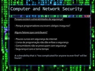 Computer and Network Security

 Porque existem vulnerabilidades de segurança?

 - Porque programadores escrevem códigos inseguros?

 Alguns fatores que contribuem?

 - Poucos cursos em segurança da internet
 - Livros de programação não dão enfase a segurança
 - Consumidores não se preocupam com segurança
 - Segurança é caro e toma tempo

 A vulnerability that is “too complicated for anyone to ever find” will be
 found !
 