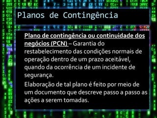 Planos de Contingência

 Plano de contingência ou continuidade dos
 negócios (PCN) – Garantia do
 restabelecimento das condições normais de
 operação dentro de um prazo aceitável,
 quando da ocorrência de um incidente de
 segurança.
 Elaboração de tal plano é feito por meio de
 um documento que descreve passo a passo as
 ações a serem tomadas.
 