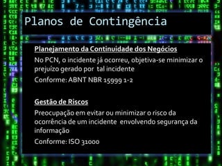 Planos de Contingência

 Planejamento da Continuidade dos Negócios
 No PCN, o incidente já ocorreu, objetiva-se minimizar o
 prejuízo gerado por tal incidente
 Conforme: ABNT NBR 15999 1-2

 Gestão de Riscos
 Preocupação em evitar ou minimizar o risco da
 ocorrência de um incidente envolvendo segurança da
 informação
 Conforme: ISO 31000
 