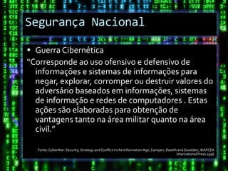 Segurança Nacional

 Guerra Cibernética
“Corresponde ao uso ofensivo e defensivo de
  informações e sistemas de informações para
  negar, explorar, corromper ou destruir valores do
  adversário baseados em informações, sistemas
  de informação e redes de computadores . Estas
  ações são elaboradas para obtenção de
  vantagens tanto na área militar quanto na área
  civil.”

  Fonte: CyberWar: Security, Strategy and Conflict in the Information Age, Campen, Dearth and Goodden, ©AFCEA
                                                                                         International Press 1996
 