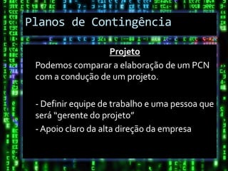 Planos de Contingência

                  Projeto
 Podemos comparar a elaboração de um PCN
 com a condução de um projeto.

 - Definir equipe de trabalho e uma pessoa que
 será “gerente do projeto”
 - Apoio claro da alta direção da empresa
 