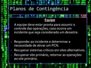 Planos de Contingência

                       Equipe
  A equipe deve estar pronta para assumir o
  controle das operações, caso ocorra um
  incidente que seja considerado um desastre.

- Responder ao incidente e determinar a
  necessidade de ativar um PCN.
- Recuperar sistemas críticos em sites alternativos.
- Recuperar site primário, retornar as operações
  ao site primário.
 