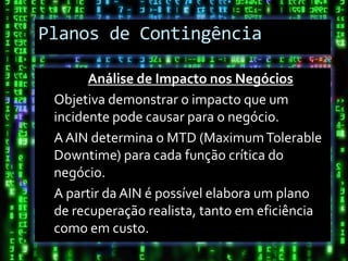 Planos de Contingência

       Análise de Impacto nos Negócios
 Objetiva demonstrar o impacto que um
 incidente pode causar para o negócio.
 A AIN determina o MTD (Maximum Tolerable
 Downtime) para cada função crítica do
 negócio.
 A partir da AIN é possível elabora um plano
 de recuperação realista, tanto em eficiência
 como em custo.
 