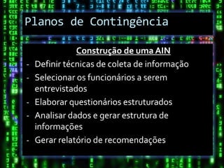 Planos de Contingência

               Construção de uma AIN
-   Definir técnicas de coleta de informação
-   Selecionar os funcionários a serem
    entrevistados
-   Elaborar questionários estruturados
-   Analisar dados e gerar estrutura de
    informações
-   Gerar relatório de recomendações
 