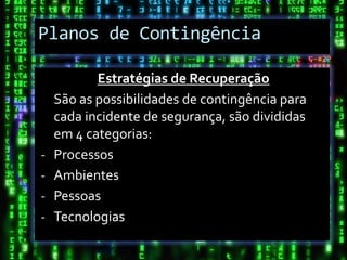 Planos de Contingência

           Estratégias de Recuperação
    São as possibilidades de contingência para
    cada incidente de segurança, são divididas
    em 4 categorias:
-   Processos
-   Ambientes
-   Pessoas
-   Tecnologias
 