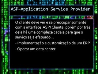 ASP–Application Service Provider

 O cliente deve ver e se preocupar somente
 com a interface ASP/ Cliente, porém por trás
 dela há uma complexa cadeia para que o
 serviço seja efetuado...
 - Implementação e customização de um ERP
 - Operar um data center
 