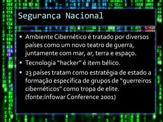 Segurança Nacional

 Ambiente Cibernético é tratado por diversos
  países como um novo teatro de guerra,
  juntamente com mar, ar, terra e espaço.
 Tecnologia “hacker” é item bélico.
 23 países tratam como estratégia de estado a
  formação específica de grupos de “guerreiros
  cibernéticos” como tropa de elite.
  (fonte:Infowar Conference 2001)
 