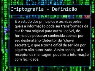 Criptografia - Definição

 É o estudo dos princípios e técnicas pelas
 quais a informação pode ser transformada da
 sua forma original para outra ilegível, de
 forma que possa ser conhecida apenas por
 seu destinatário (detentor da "chave
 secreta"), o que a torna difícil de ser lida por
 alguém não autorizado. Assim sendo, só o
 receptor da mensagem pode ler a informação
 com facilidade
 