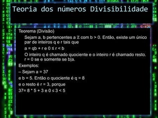 Teoria dos números Divisibilidade

 Teorema (Divisão)
    Sejam a, b pertencentes a ℤ com b > 0. Então, existe um único
    par de inteiros q e r tais que
    a = qb + r e 0 ≤ r < b
    O inteiro q é chamado quociente e o inteiro r é chamado resto.
    r = 0 se e somente se b|a.
 Exemplos:
 – Sejam a = 37
 e b = 5. Então o quociente é q = 8
 e o resto é r = 3, porque
 37= 8 * 5 + 3 e 0 ≤ 3 < 5
 