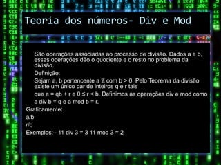 Teoria dos números- Div e Mod

     São operações associadas ao processo de divisão. Dados a e b,
     essas operações dão o quociente e o resto no problema da
     divisão.
     Definição:
     Sejam a, b pertencente a ℤ com b > 0. Pelo Teorema da divisão
     existe um único par de inteiros q e r tais
     que a = qb + r e 0 ≤ r < b. Definimos as operações div e mod como
     a div b = q e a mod b = r.
Graficamente:
a/ b
r/q
Exemplos:– 11 div 3 = 3 11 mod 3 = 2
 