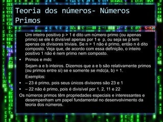 Teoria dos números- Números
Primos
   Um inteiro positivo p > 1 é dito um número primo (ou apenas
   primo) se ele é divisível apenas por 1 e p, ou seja se p tem
   apenas os divisores triviais. Se n > 1 não é primo, então n é dito
   composto. Veja que, de acordo com essa definição, o inteiro
   positivo 1 não é nem primo nem composto.
 Primos e mdc
   Sejam a e b inteiros. Dizemos que a e b são relativamente primos
   (ou primos entre si) se e somente se mdc(a, b) = 1.
   Exemplos:
 – 23 é primo, pois seus únicos divisores são 23 e 1
 – 22 não é primo, pois é divisível por 1, 2, 11 e 22
Os números primos têm propriedades especiais e interessantes e
   desempenham um papel fundamental no desenvolvimento da
   teoria dos números.
 