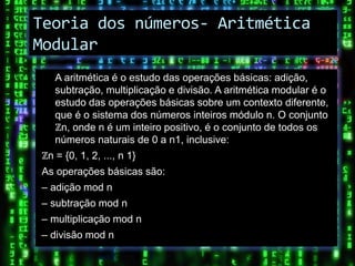 Teoria dos números- Aritmética
Modular
   A aritmética é o estudo das operações básicas: adição,
   subtração, multiplicação e divisão. A aritmética modular é o
   estudo das operações básicas sobre um contexto diferente,
   que é o sistema dos números inteiros módulo n. O conjunto
   ℤn, onde n é um inteiro positivo, é o conjunto de todos os
   números naturais de 0 a n1, inclusive:
ℤn = {0, 1, 2, ..., n 1}
As operações básicas são:
– adição mod n
– subtração mod n
– multiplicação mod n
– divisão mod n
 