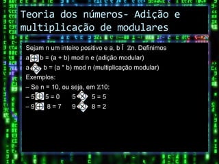 Teoria dos números- Adição e
multiplicação de modulares
Sejam n um inteiro positivo e a, b Î ℤn. Definimos
a    b = (a + b) mod n e (adição modular)
a     b = (a * b) mod n (multiplicação modular)
Exemplos:
– Se n = 10, ou seja, em ℤ10:
–5    5=0       5      5=5
–9     8=7      9      8=2
 