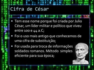 Cifra de César

 Tem esse nome porque foi criada por Julio
  César, um líder militar e político que viveu
  entre 100 e 44 a.C;
 Foi o uso mais antigo que conhecemos de
  uma cifra de substituição;
 Foi usada para troca de informações entre os
  soldados romanos. Método simples , mas
  eficiente para sua época;
 