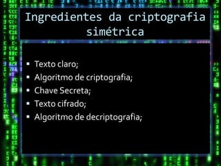 Ingredientes da criptografia
         simétrica

 Texto claro;
 Algoritmo de criptografia;
 Chave Secreta;
 Texto cifrado;
 Algoritmo de decriptografia;
 
