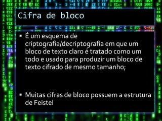 Cifra de bloco

 É um esquema de
  criptografia/decriptografia em que um
  bloco de texto claro é tratado como um
  todo e usado para produzir um bloco de
  texto cifrado de mesmo tamanho;


 Muitas cifras de bloco possuem a estrutura
  de Feistel
 
