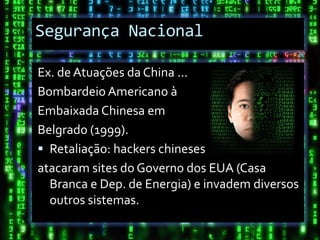 Segurança Nacional

Ex. de Atuações da China ...
Bombardeio Americano à
Embaixada Chinesa em
Belgrado (1999).
 Retaliação: hackers chineses
atacaram sites do Governo dos EUA (Casa
  Branca e Dep. de Energia) e invadem diversos
  outros sistemas.
 