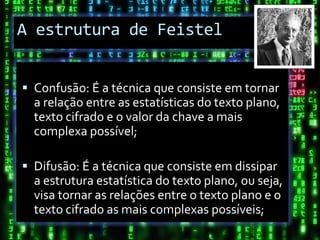A estrutura de Feistel


 Confusão: É a técnica que consiste em tornar
  a relação entre as estatísticas do texto plano,
  texto cifrado e o valor da chave a mais
  complexa possível;

 Difusão: É a técnica que consiste em dissipar
  a estrutura estatística do texto plano, ou seja,
  visa tornar as relações entre o texto plano e o
  texto cifrado as mais complexas possíveis;
 